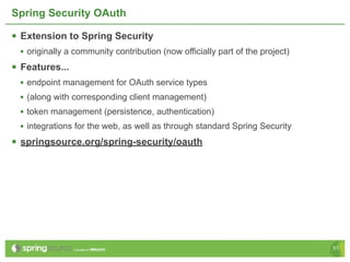 Spring Security OAuth

 Extension to Spring Security
 • originally a community contribution (now officially part of the project)
 Features...
 • endpoint management for OAuth service types
 • (along with corresponding client management)
 • token management (persistence, authentication)
 • integrations for the web, as well as through standard Spring Security
 springsource.org/spring-security/oauth




                                                                              51
 