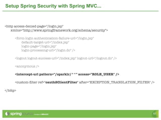 Setup Spring Security with Spring MVC...



<http access-denied-page="/login.jsp"
    xmlns="http://www.springframework.org/schema/security">

	       <form-login authentication-failure-url="/login.jsp"
            default-target-url="/index.jsp"
            login-page="/login.jsp"
            login-processing-url="/login.do" />

	       <logout logout-success-url="/index.jsp" logout-url="/logout.do" />

    	   <anonymous />

	       <intercept-url pattern="/sparklr/**" access="ROLE_USER" />

	       <custom-ﬁlter ref="oauth2ClientFilter" after="EXCEPTION_TRANSLATION_FILTER" />

</http>




                                                                                     52
 
