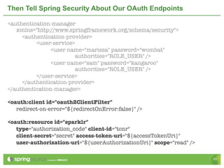 Then Tell Spring Security About Our OAuth Endpoints

<authentication-manager
   xmlns="http://www.springframework.org/schema/security">
	    <authentication-provider>
	    	    <user-service>
   	      	     <user name="marissa" password="wombat"
                        authorities="ROLE_USER" />
   	      	     <user name="sam" password="kangaroo"
                        authorities="ROLE_USER" />
	    	    </user-service>
	    </authentication-provider>
</authentication-manager>

<oauth:client id="oauth2ClientFilter"
   redirect-on-error="${redirectOnError:false}" />

<oauth:resource id="sparklr"
   type="authorization_code" client-id="tonr"
   client-secret="secret" access-token-uri="${accessTokenUri}"
   user-authorization-uri="${userAuthorizationUri}" scope="read" />

                                                                      53
 