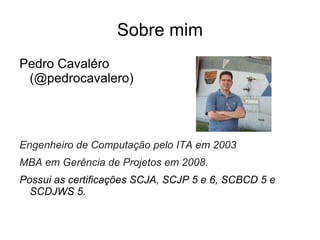 Sobre mim Pedro Cavaléro (@pedrocavalero) Engenheiro de Computação pelo ITA em 2003 MBA em Gerência de Projetos em 2008.  Possui as certificações SCJA, SCJP 5 e 6, SCBCD 5 e SCDJWS 5. 