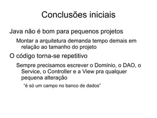 Conclusões iniciais Java não é bom para pequenos projetos Montar a arquitetura demanda tempo demais em relação ao tamanho do projeto O código torna-se repetitivo Sempre precisamos escrever o Domínio, o DAO, o Service, o Controller e a View pra qualquer pequena alteração “é só um campo no banco de dados” 