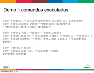 Demo I: comandos executados

  roo> project --topLevelPackage br.com.yaw.pizzameto
  roo> persistence setup --provider HIBERNATE
  --database HYPERSONIC_IN_MEMORY

  roo> entity jpa --class ~.model.Pizza
  roo> field string --fieldName sabor --notNull --sizeMin 3
  roo> field number --type java.lang.Double --fieldName
  preco

  roo> web mvc setup
  roo> controller all --package ~.web
  perform package




                                           Globalcode	
  –	
  Open4education
Wednesday, May 16, 12
 