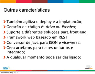 Outras características

      Também agiliza o deploy e a implatanção;
      Geração de código é: Ativa ou Passiva;
      Suporte a diferentes soluções para front-end;
      Framework web baseado em REST;
      Conversor de Java para JSON e vice-versa;
      Gera artefatos para testes unitários e
      integrado;
      A qualquer momento pode ser desligado;


                                        Globalcode	
  –	
  Open4education
Wednesday, May 16, 12
 