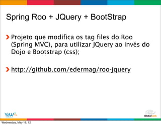 Spring Roo + JQuery + BootStrap

      Projeto que modifica os tag files do Roo
      (Spring MVC), para utilizar JQuery ao invés do
      Dojo e Bootstrap (css);

      http://github.com/edermag/roo-jquery




                                         Globalcode	
  –	
  Open4education
Wednesday, May 16, 12
 