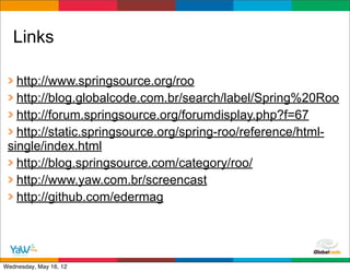 Links

   http://www.springsource.org/roo
   http://blog.globalcode.com.br/search/label/Spring%20Roo
   http://forum.springsource.org/forumdisplay.php?f=67
   http://static.springsource.org/spring-roo/reference/html-
 single/index.html
   http://blog.springsource.com/category/roo/
   http://www.yaw.com.br/screencast
   http://github.com/edermag



                                            Globalcode	
  –	
  Open4education
Wednesday, May 16, 12
 