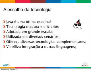 A escolha da tecnologia

      Java é uma ótima escolha!
      Tecnologia madura e eficiente;
      Adotada em grande escala;
      Utilizada em diversos cenários;
      Oferece diversas tecnologias complementares;
      Viabiliza integração a outras linguagens;




                                       Globalcode	
  –	
  Open4education
Wednesday, May 16, 12
 