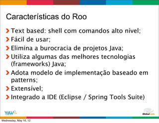Características do Roo
      Text based: shell com comandos alto nível;
      Fácil de usar;
      Elimina a burocracia de projetos Java;
      Utiliza algumas das melhores tecnologias
      (frameworks) Java;
      Adota modelo de implementação baseado em
      patterns;
      Extensível;
      Integrado a IDE (Eclipse / Spring Tools Suite)

                                         Globalcode	
  –	
  Open4education
Wednesday, May 16, 12
 