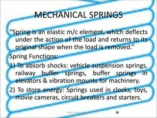 MECHANICAL SPRINGS
“Spring is an elastic m/c element, which deflects
under the action of the load and returns to its
original shape when the load is removed.”
Spring Functions:
1) To absorb shocks: vehicle suspension springs,
railway buffer springs, buffer springs in
elevators & vibration mounts for machinery.
2) To store energy: Springs used in clocks, toys,
movie cameras, circuit breakers and starters.
© Dr. V.R Deulgaonkar
 