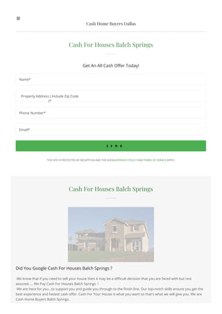 Cash For Houses Balch Springs
Did You Google Cash For Houses Balch Springs ?
We know that if you need to sell your house then it may be a difficult decision that you are faced with but rest
assured..... We Pay Cash For Houses Balch Springs !
We are here for you...to support you and guide you through to the finish line. Our top-notch skills ensure you get the
best experience and fastest cash offer. Cash For Your House is what you want so that's what we will give you. We are
Cash Home Buyers Balch Springs.
Cash For Houses Balch Springs
Get An All Cash Offer Today!
S E N D
THIS SITE IS PROTECTED BY RECAPTCHA AND THE GOOGLEPRIVACY POLICY AND TERMS OF SERVICE APPLY.
Name*
Property Address ( Include Zip Code
)*
Phone Number*
Email*
Cash Home Buyers Dallas
 