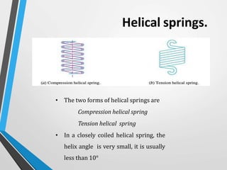 Helical springs.
• The two forms of helical springs are
Compression helical spring
Tension helical spring
• In a closely coiled helical spring, the
helix angle is very small, it is usually
less than 10°
 