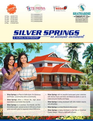 Ÿ Silver Springs with its beautiful landscaped green stretches
with diverse Fauna and birds and Medicinal plants is sure to
make everyone Healthy and Happy
Ÿ Silver Springs is being developed with ultra modern resorts
with all facilities
Ÿ Silver Springs is being developed in the lines of American
County Villages, Which is 100% self sufcient
Ÿ Silver Springs is an Ideal Weekend villas project
Ÿ Silver Springs is a Place to Settle down. It is Generous
and Private -a Community with in a Community
Ÿ Silver Springs offers a Vibrant life, high above
expectations much better than city life
Ÿ Silver Springs is a Luxurious, Eco-friendly and Bio-
diversied project, spread across in 200 acres of lush
green area with a plan for expansion about 2000 acres.
DTCP
LAYOUT
SILVER SPRINGS
anultimate investment
@ ALWAL & KOTHAPET
ASIA'S MOST PROMISING REAL ESTATE BRAND 2020-21
P.O.2400000177
P.O.2400001816
P.O.2400002823
P.O.2400001825
P.O.2400002946
LP No. : 42/2017/H
LP No. : 25/2018/H
LP No. : 01/2019/H
LP No. : 28/2019/H
LPNo. : 216/2019/H
 