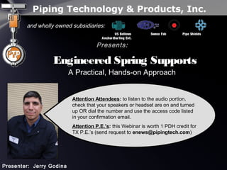 Piping Technology & Products, Inc.
and wholly owned subsidiaries:
US Bellows Sweco Fab Pipe Shields
Anchor/Darling Ent.
Presents:
Engineered Spring SupportsEngineered Spring Supports
A Practical, Hands-on Approach
Presenter: Jerry Godina
Attention Attendees: to listen to the audio portion,
check that your speakers or headset are on and turned
up OR dial the number and use the access code listed
in your confirmation email.
Attention P.E.’s: this Webinar is worth 1 PDH credit for
TX P.E.’s (send request to enews@pipingtech.com)
 