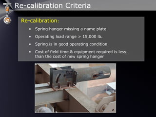 Re-calibration:
• Spring hanger missing a name plate
• Operating load range > 15,000 lb.
• Spring is in good operating condition
• Cost of field time & equipment required is less
than the cost of new spring hanger
Re-calibration Criteria
 