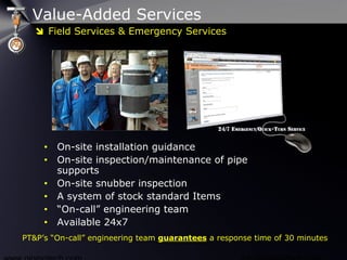 Value-Added Services
• On-site installation guidance
• On-site inspection/maintenance of pipe
supports
• On-site snubber inspection
• A system of stock standard Items
• “On-call” engineering team
• Available 24x7
PT&P’s “On-call” engineering team guarantees a response time of 30 minutes
 Field Services & Emergency Services
 