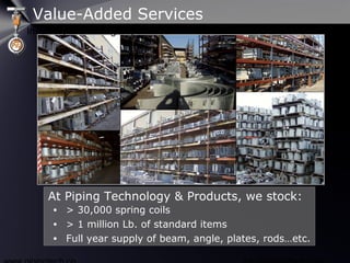 • > 30,000 spring coils
• > 1 million Lb. of standard items
• Full year supply of beam, angle, plates, rods…etc.
At Piping Technology & Products, we stock:
Value-Added Services
Inventory & Stocking Capabilities
 