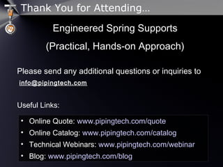 Thank You for Attending…
Engineered Spring SupportsEngineered Spring Supports
(Practical, Hands-on Approach)(Practical, Hands-on Approach)
Please send any additional questions or inquiries to
info@pipingtech.com
Useful Links:
• Online Quote: www.pipingtech.com/quote
• Online Catalog: www.pipingtech.com/catalog
• Technical Webinars: www.pipingtech.com/webinar
• Blog: www.pipingtech.com/blog
 
