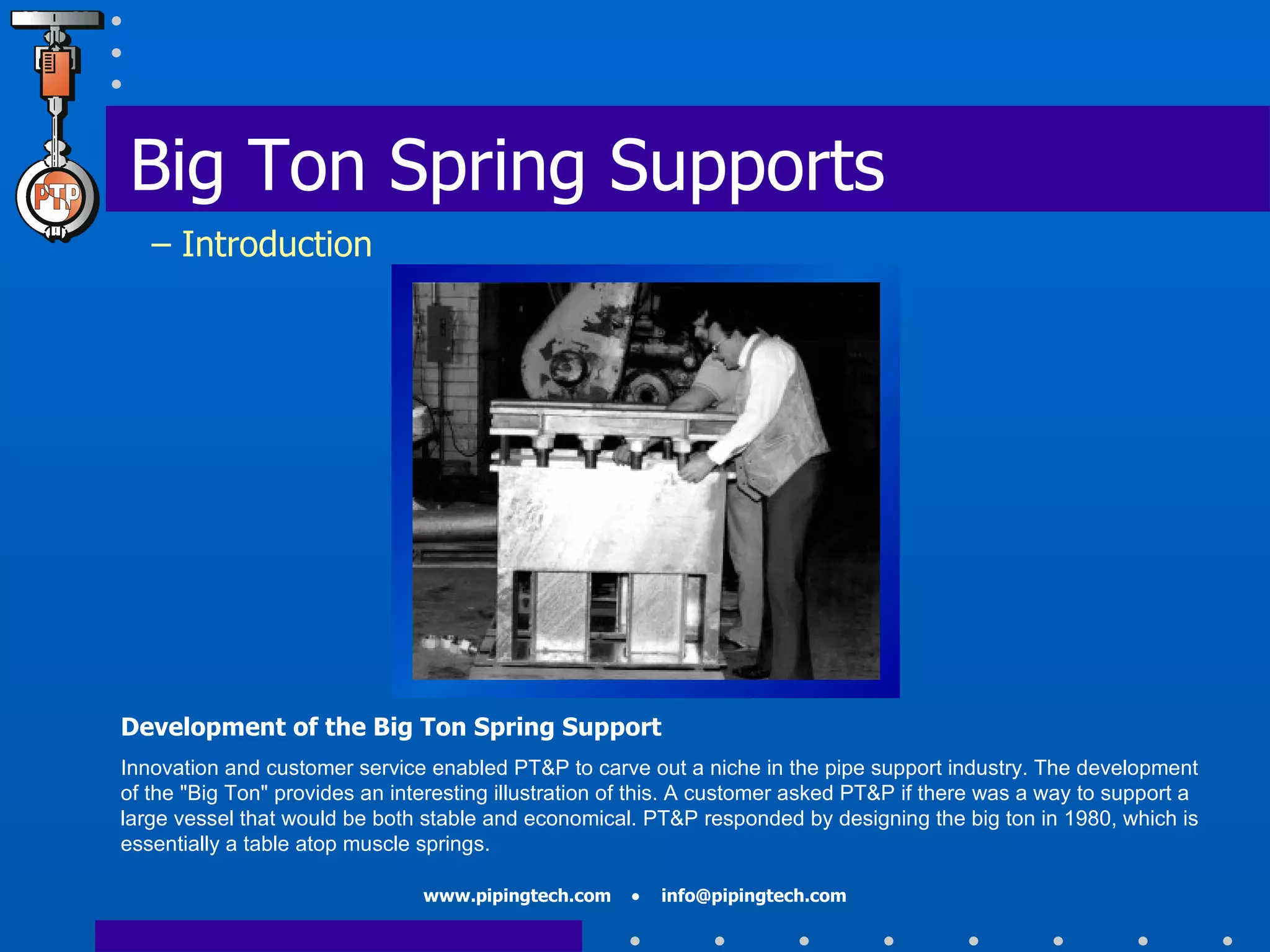 Development of the Big Ton Spring Support Innovation and customer service enabled PT&P to carve out a niche in the pipe support industry. The development of the "Big Ton" provides an interesting illustration of this. A customer asked PT&P if there was a way to support a large vessel that would be both stable and economical. PT&P responded by designing the big ton in 1980, which is essentially a table atop muscle springs.  Big Ton Spring Supports   – Introduction 