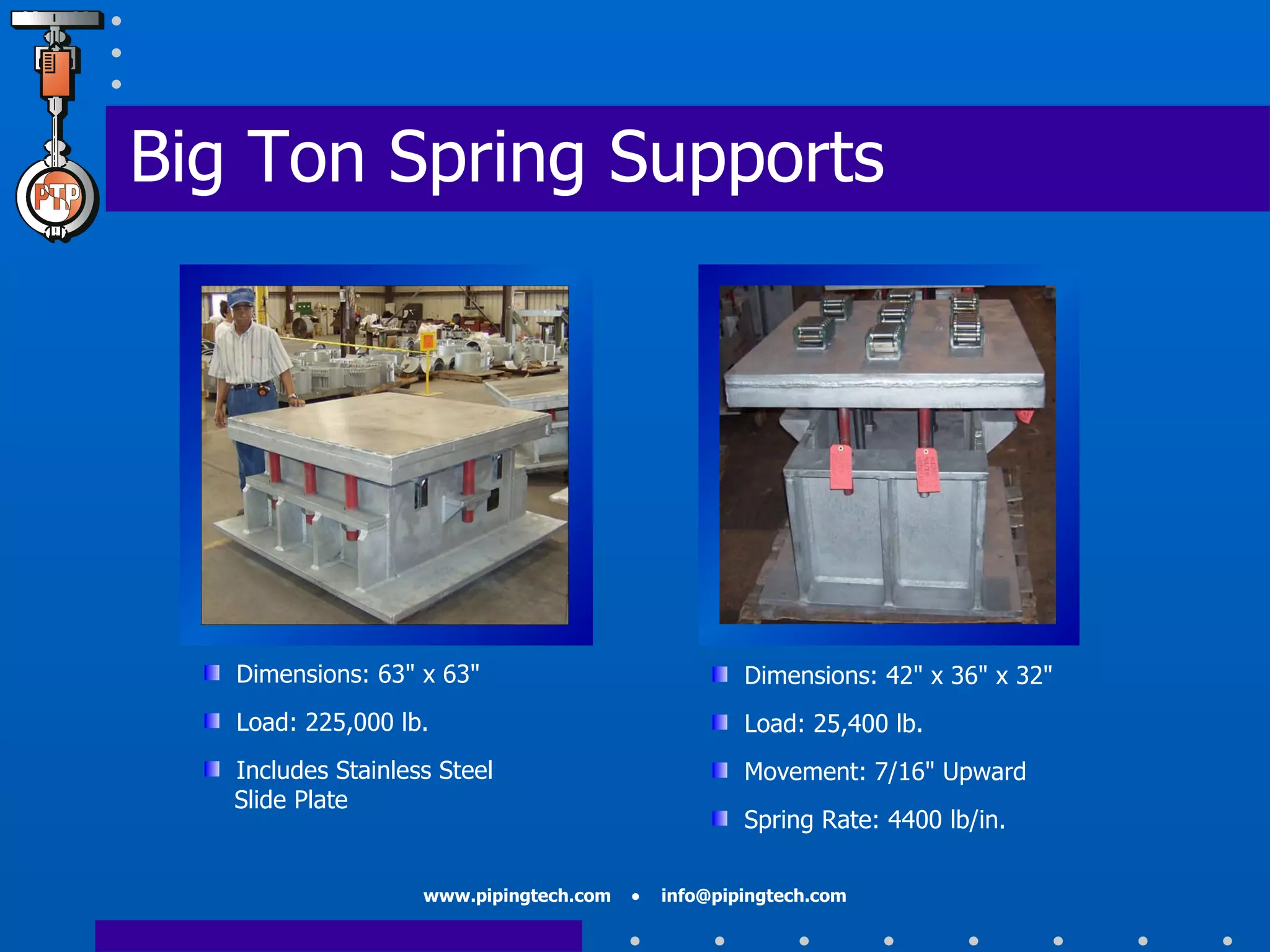 Big Ton Spring Supports Dimensions: 63" x 63"  Load: 225,000 lb. Includes Stainless Steel    Slide Plate Dimensions: 42" x 36" x 32" Load: 25,400 lb. Movement: 7/16" Upward Spring Rate: 4400 lb/in. 