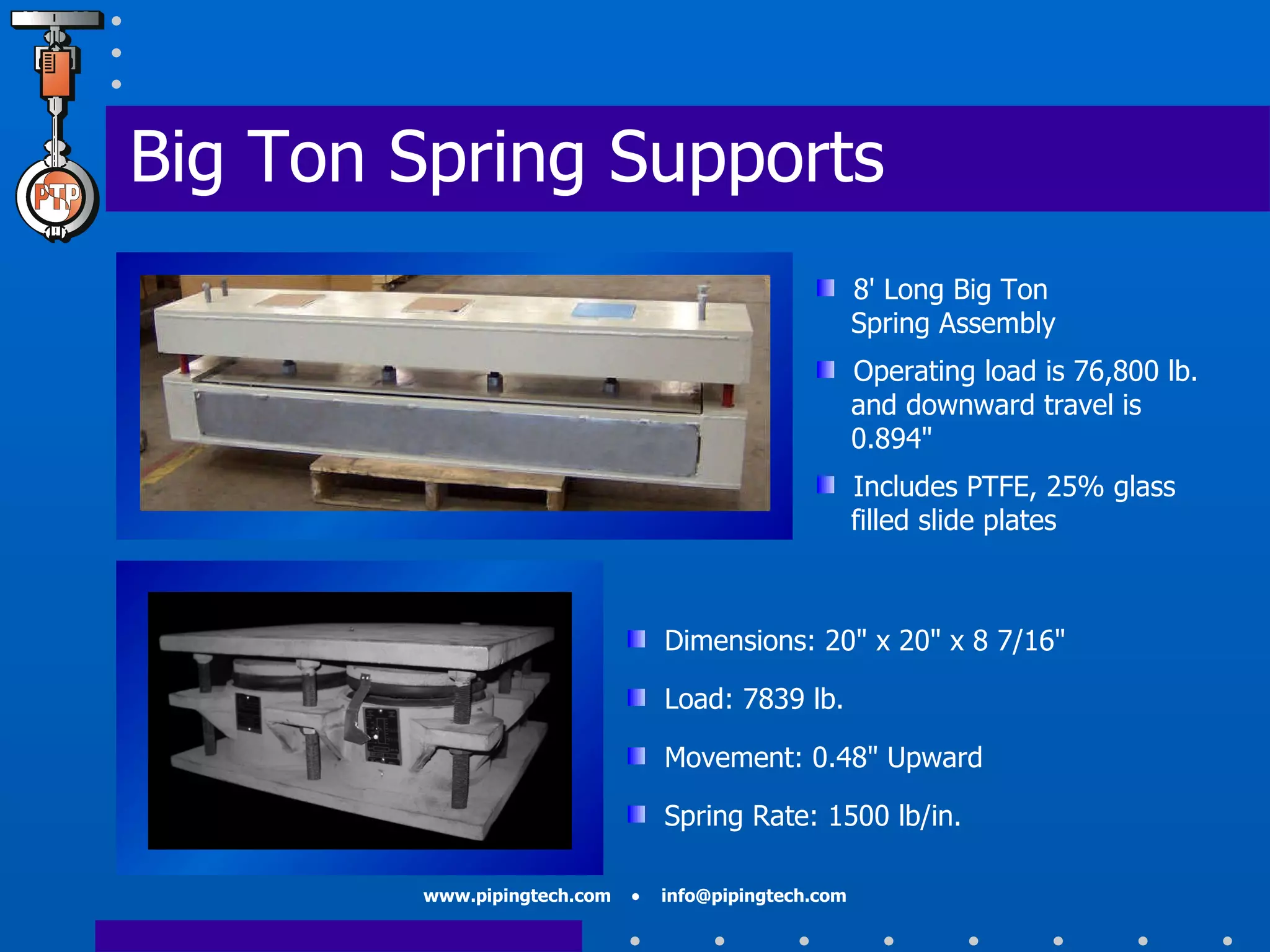 Big Ton Spring Supports Dimensions: 20" x 20" x 8 7/16" Load: 7839 lb. Movement: 0.48" Upward Spring Rate: 1500 lb/in. 8 '  Long Big Ton    Spring Assembly  Operating load is 76,800 lb.   and downward travel is    0.894 " Includes PTFE, 25% glass    filled slide plates 