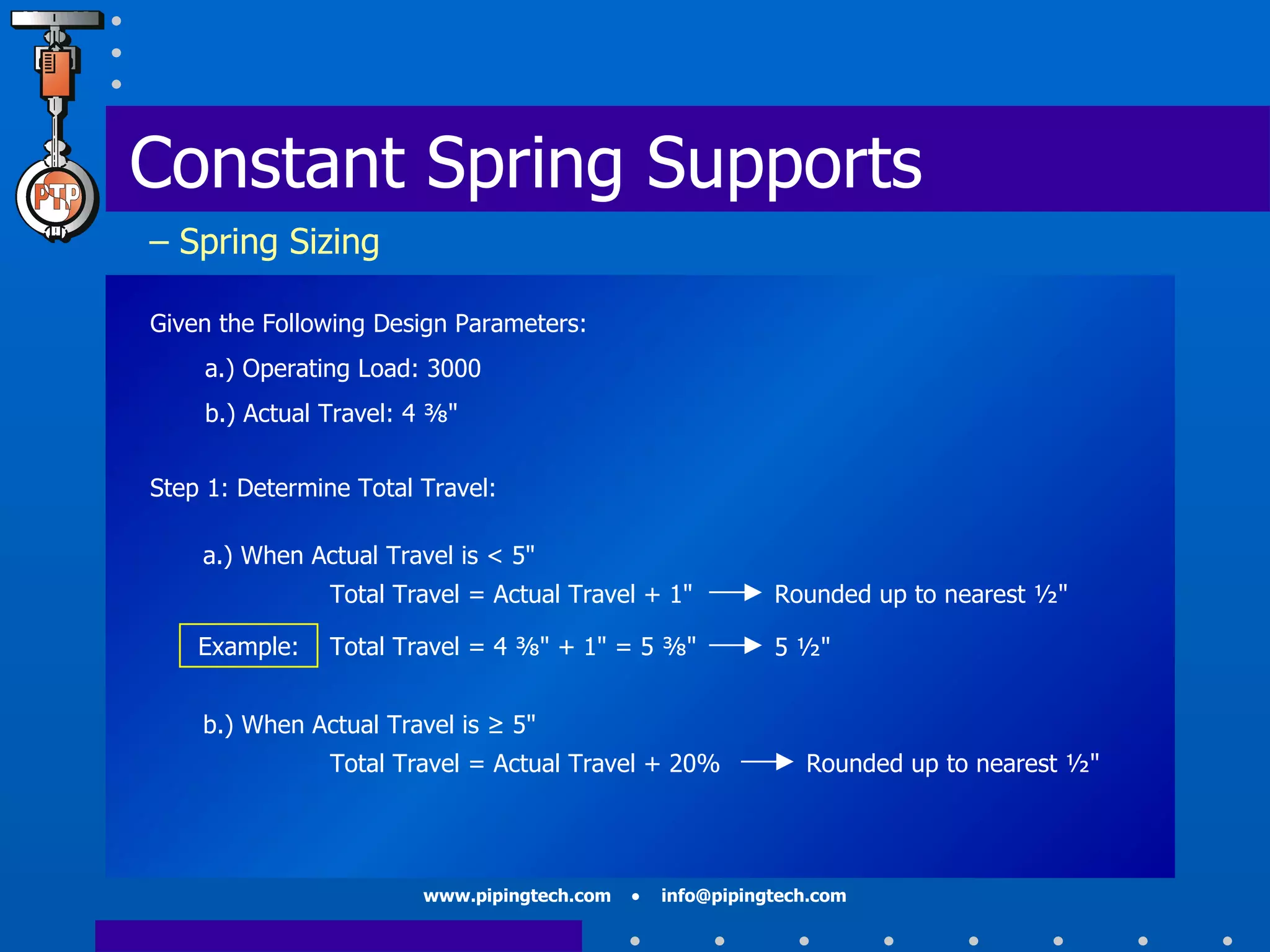 Constant Spring Supports   – Spring Sizing Given the Following Design Parameters: a.) Operating Load: 3000 b.) Actual Travel: 4 ⅜"  Step 1: Determine Total Travel: Rounded up to nearest ½"  a.) When Actual Travel is < 5"  Total Travel = Actual Travel + 1" b.) When Actual Travel is ≥ 5"  Total Travel = Actual Travel + 20% Rounded up to nearest ½"  Example: Total Travel = 4 ⅜" + 1" = 5 ⅜" 5 ½"  