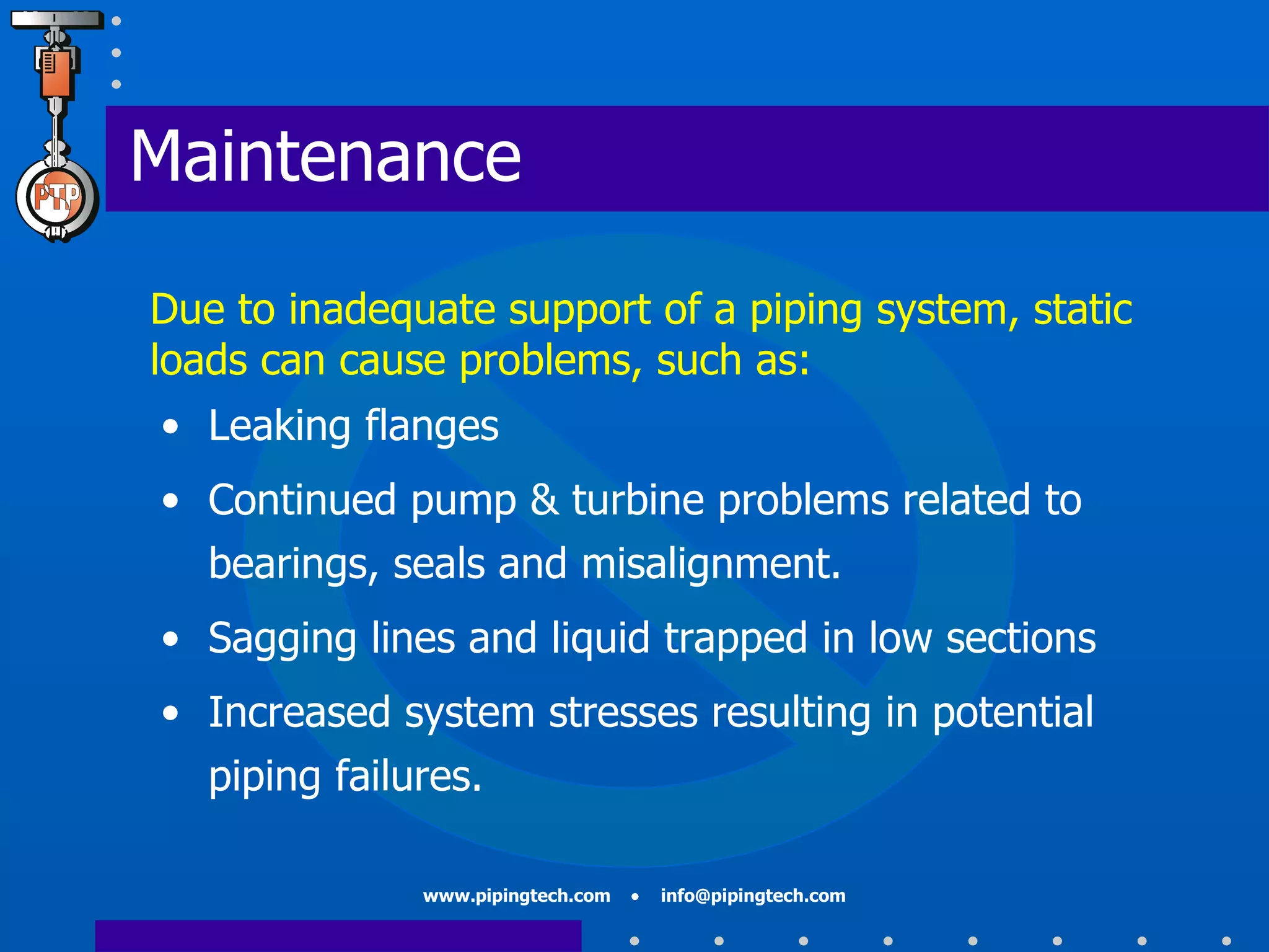 Maintenance Leaking flanges Continued pump & turbine problems related to bearings, seals and misalignment. Sagging lines and liquid trapped in low sections Increased system stresses resulting in potential piping failures. Due to inadequate support of a piping system, static loads can cause problems, such as: 