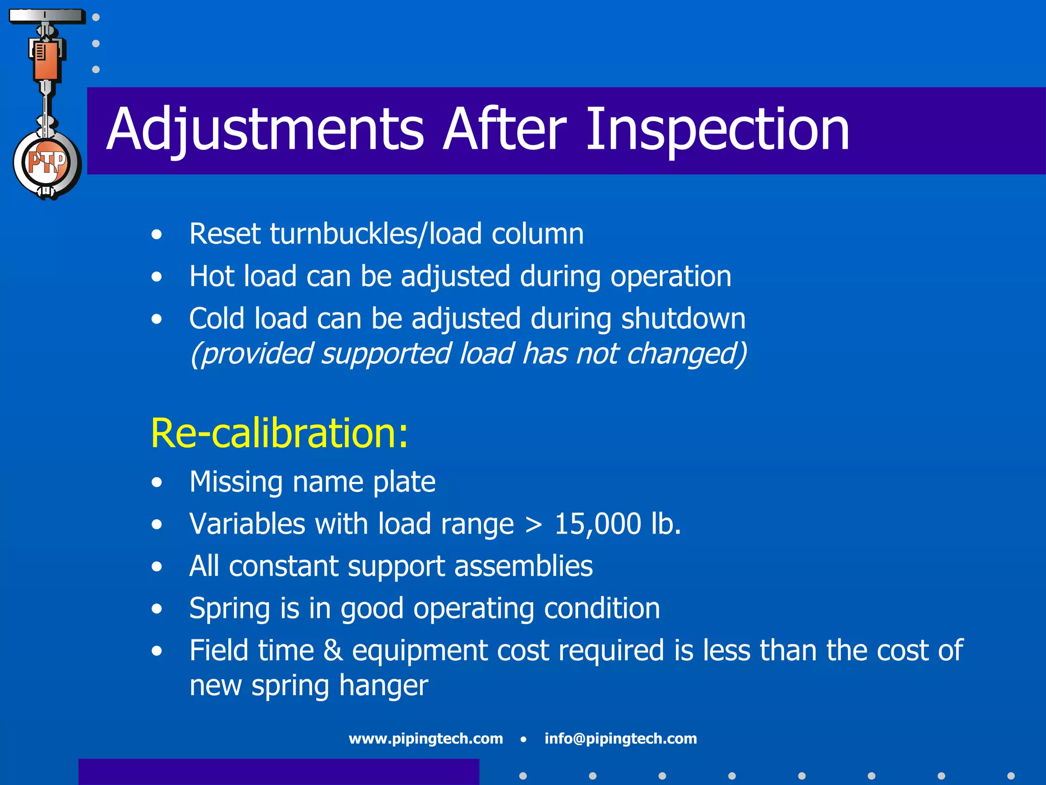 Adjustments After Inspection Reset turnbuckles/load column Hot load can be adjusted during operation Cold load can be adjusted during shutdown  (provided supported load has not changed) Re-calibration: Missing name plate Variables with load range > 15,000 lb. All constant support assemblies Spring is in good operating condition Field time & equipment cost required is less than the cost of new spring hanger 