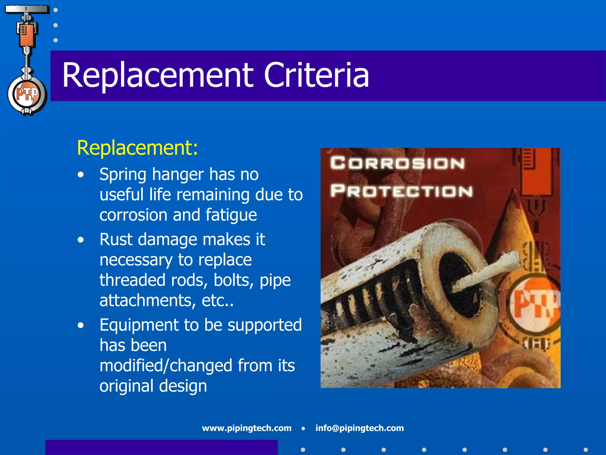 Replacement Criteria Replacement: Spring hanger has no useful life remaining due to corrosion and fatigue Rust damage makes it necessary to replace threaded rods, bolts, pipe attachments, etc.. Equipment to be supported has been modified/changed from its original design  