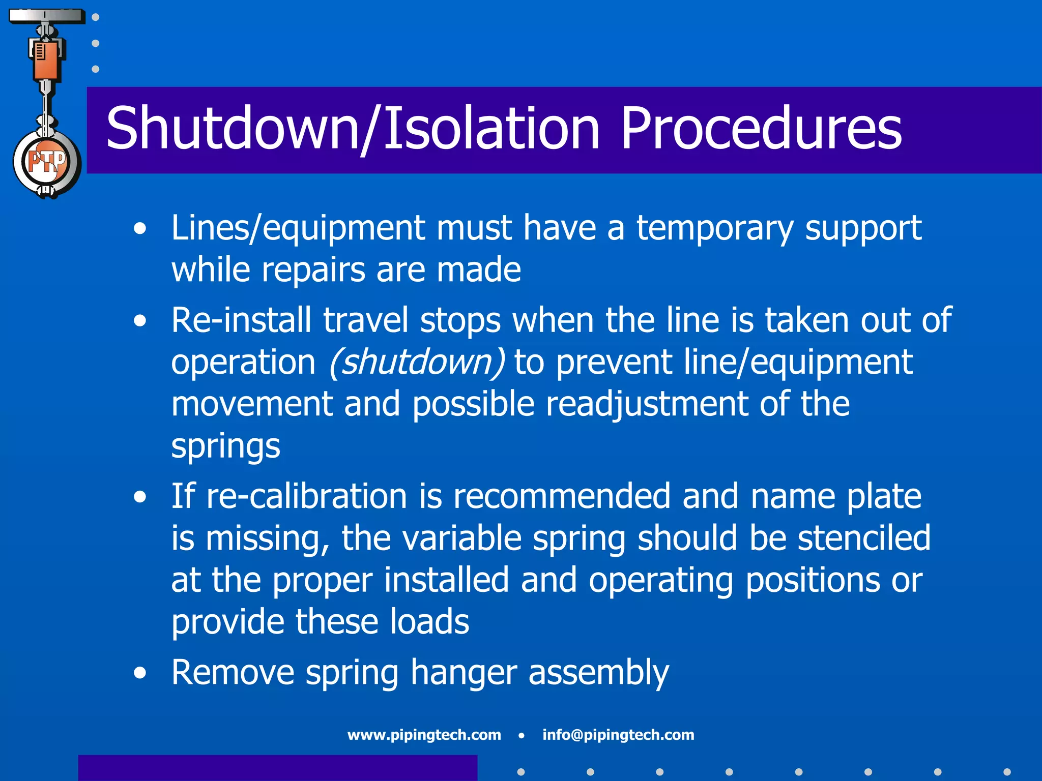 Shutdown/Isolation Procedures Lines/equipment must have a temporary support while repairs are made Re-install travel stops when the line is taken out of operation  (shutdown)  to prevent line/equipment movement and possible readjustment of the springs If re-calibration is recommended and name plate is missing, the variable spring should be stenciled at the proper installed and operating positions or provide these loads  Remove spring hanger assembly 