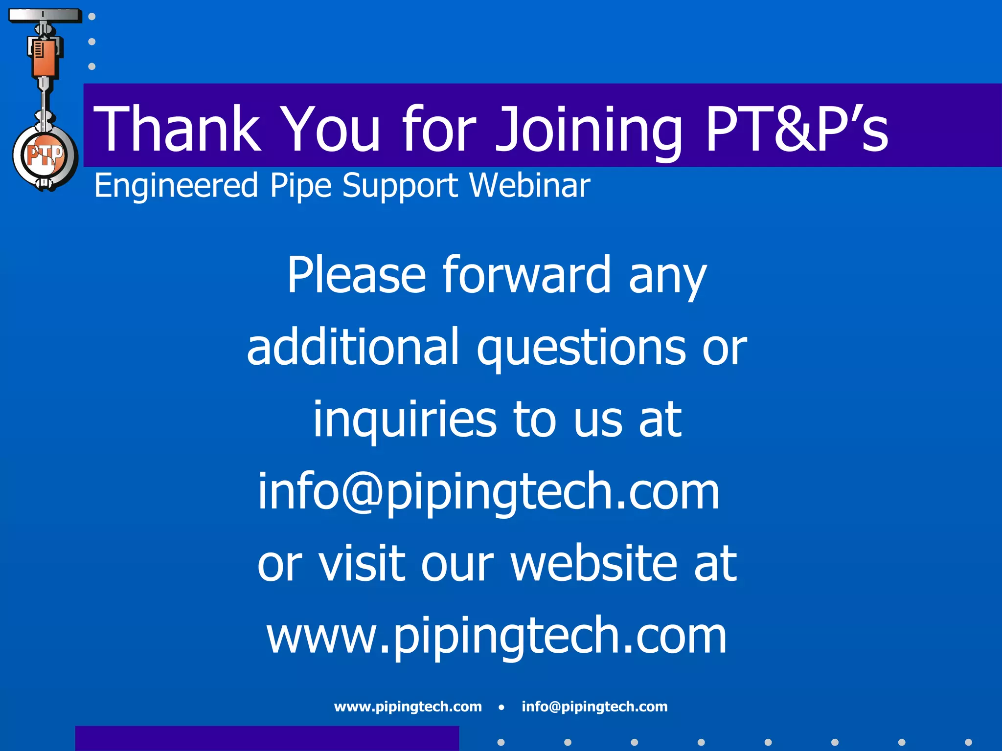 Thank You for Joining PT&P’s Engineered Pipe Support Webinar Please forward any additional questions or inquiries to us at info@pipingtech.com  or visit our website at www.pipingtech.com 