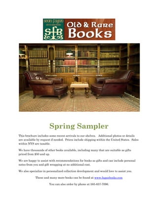 Spring Sampler
This brochure includes some recent arrivals to our shelves. Additional photos or details
are available by request if needed. Prices include shipping within the United States. Sales
within NYS are taxable.

We have thousands of other books available, including many that are suitable as gifts
priced from $50 and up.

We are happy to assist with recommendations for books as gifts and can include personal
notes from you and gift wrapping at no additional cost.

We also specialize in personalized collection development and would love to assist you.

            These and many more books can be found at www.faganbooks.com

                       You can also order by phone at 585-657-7096.
 