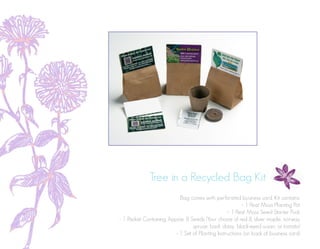 Tree in a Recycled Bag Kit
Bag comes with perforated business card. Kit contains:
- 1 Peat Moss Planting Pot
- 1 Peat Moss Seed Starter Puck
- 1 Packet Containing Approx. 8 Seeds (Your choice of red & silver maple, norway
spruce, basil, daisy, black-eyed susan, or tomato)
- 1 Set of Planting Instructions (on back of business card)
 