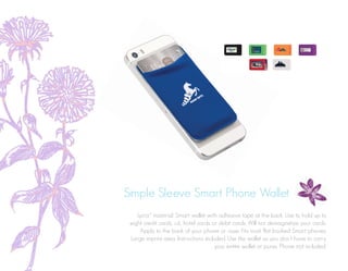 Simple Sleeve Smart Phone Wallet
Lycra® material. Smart wallet with adhesive tape at the back. Use to hold up to
eight credit cards, i.d., hotel cards or debit cards. Will not demagnetize your cards.
Apply to the back of your phone or case. Fits most flat backed Smart phones.
Large imprint area. Instructions included. Use this wallet so you don’t have to carry
your entire wallet or purse. Phone not included.
 