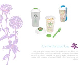 On-The-Go Salad Cup
Food Grade Plastic. Includes large cup to hold salad and a small dressing cup
Keep your lettuce fresh. Dressing cup and plastic fork fit right in the container. BPA
free and FDA Compliant. Dishwasher safe. Perfect for work or school lunches and
travelling. Never have soggy lettuce again! Available in black, green, orange, red
and blue.
 