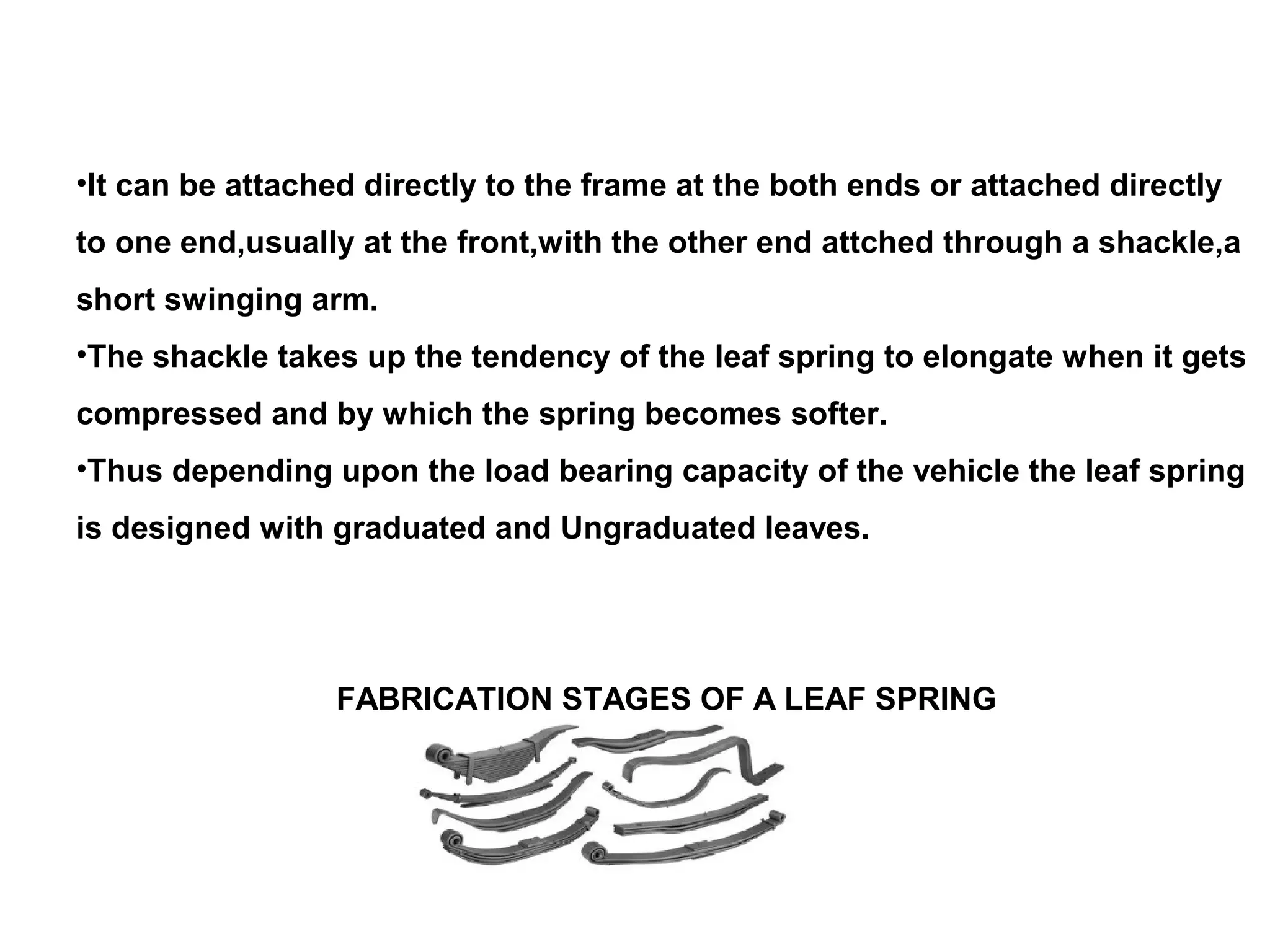 •It can be attached directly to the frame at the both ends or attached directly
to one end,usually at the front,with the other end attched through a shackle,a
short swinging arm.
•The shackle takes up the tendency of the leaf spring to elongate when it gets
compressed and by which the spring becomes softer.
•Thus depending upon the load bearing capacity of the vehicle the leaf spring
is designed with graduated and Ungraduated leaves.
FABRICATION STAGES OF A LEAF SPRING
 