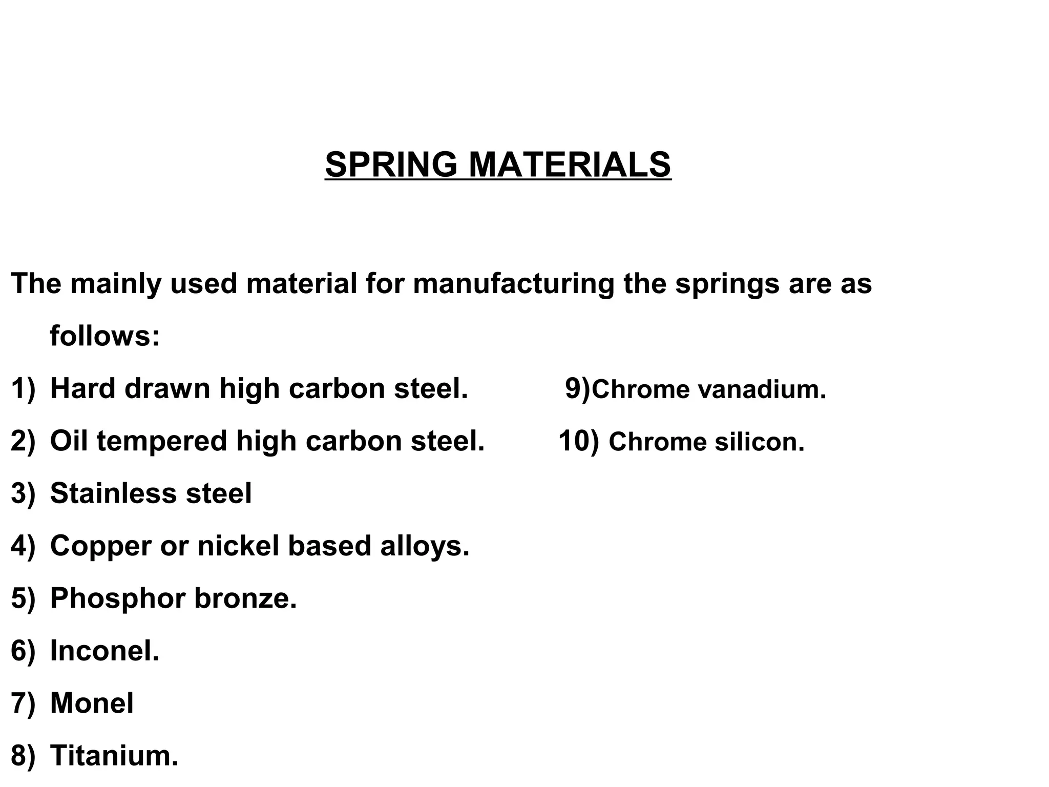 SPRING MATERIALS
The mainly used material for manufacturing the springs are as
follows:
1) Hard drawn high carbon steel. 9)Chrome vanadium.
2) Oil tempered high carbon steel. 10) Chrome silicon.
3) Stainless steel
4) Copper or nickel based alloys.
5) Phosphor bronze.
6) Inconel.
7) Monel
8) Titanium.
 