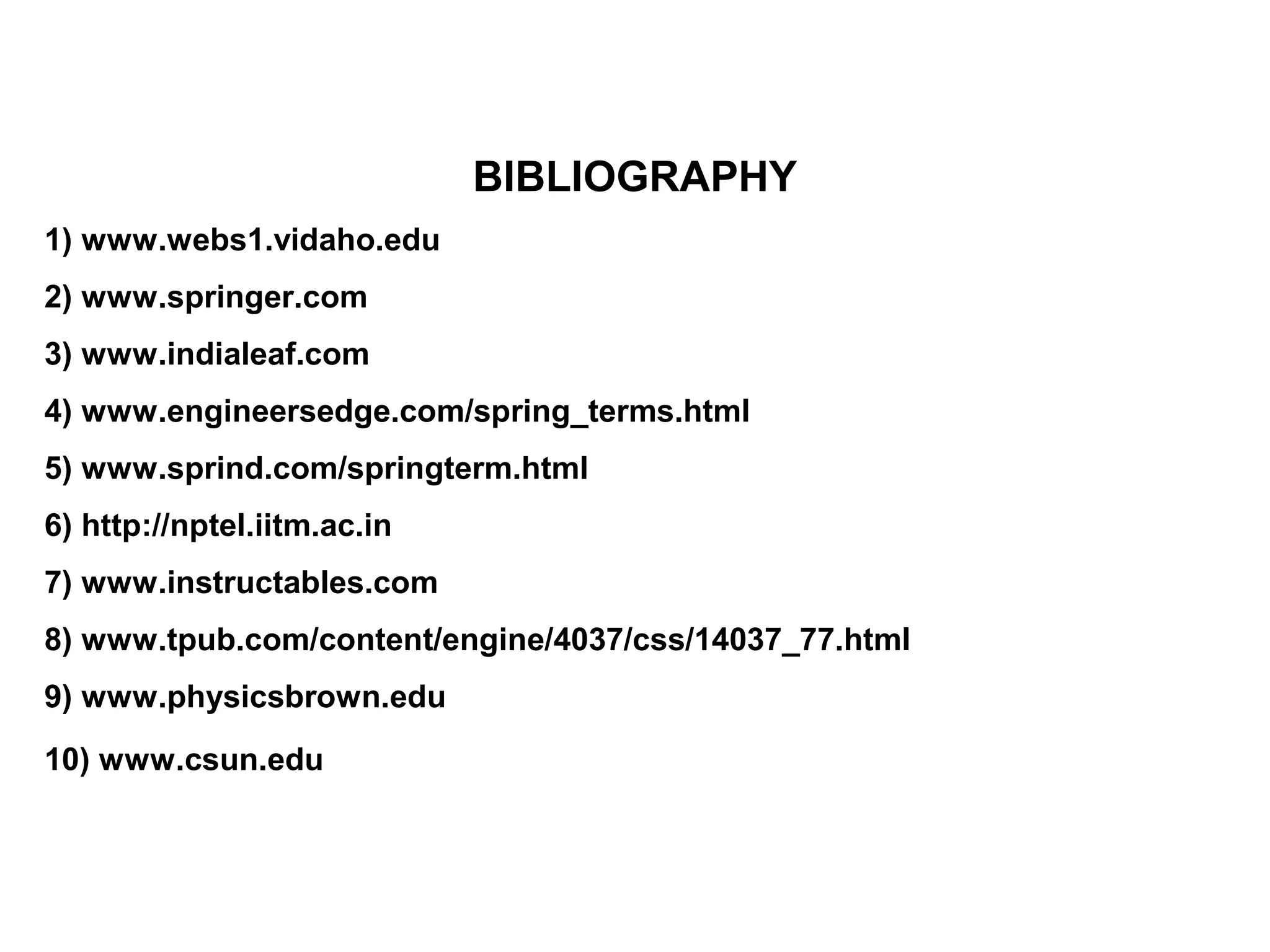 BIBLIOGRAPHY
1) www.webs1.vidaho.edu
2) www.springer.com
3) www.indialeaf.com
4) www.engineersedge.com/spring_terms.html
5) www.sprind.com/springterm.html
6) http://nptel.iitm.ac.in
7) www.instructables.com
8) www.tpub.com/content/engine/4037/css/14037_77.html
9) www.physicsbrown.edu
10) www.csun.edu
 