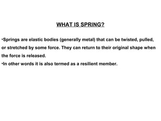 WHAT IS SPRING?
•Springs are elastic bodies (generally metal) that can be twisted, pulled,
or stretched by some force. They can return to their original shape when
the force is released.
•In other words it is also termed as a resilient member.
 