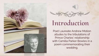 Introduction
Poet Laureate Andrew Motion
alludes to the tribulations of
Prince Charles' relationship
with Camilla Parker Bowles in a
poem commemorating their
wedding.
 