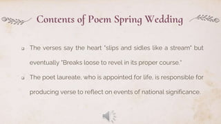 Contents of Poem Spring Wedding
 The verses say the heart "slips and sidles like a stream" but
eventually "Breaks loose to revel in its proper course.“
 The poet laureate, who is appointed for life, is responsible for
producing verse to reflect on events of national significance.
 