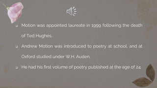  Motion was appointed laureate in 1999 following the death
of Ted Hughes.
 Andrew Motion was introduced to poetry at school, and at
Oxford studied under W.H. Auden.
 He had his first volume of poetry published at the age of 24.
 