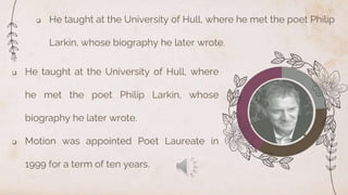  He taught at the University of Hull, where he met the poet Philip
Larkin, whose biography he later wrote.
 He taught at the University of Hull, where
he met the poet Philip Larkin, whose
biography he later wrote.
 Motion was appointed Poet Laureate in
1999 for a term of ten years.
 