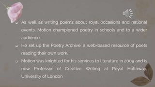  As well as writing poems about royal occasions and national
events, Motion championed poetry in schools and to a wider
audience.
 He set up the Poetry Archive, a web-based resource of poets
reading their own work.
 Motion was knighted for his services to literature in 2009 and is
now Professor of Creative Writing at Royal Holloway,
University of London
 