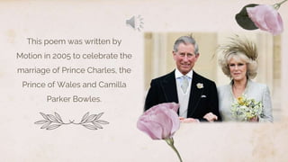 This poem was written by
Motion in 2005 to celebrate the
marriage of Prince Charles, the
Prince of Wales and Camilla
Parker Bowles.
 