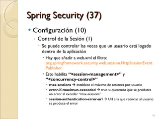 Spring Security (37) Configuración (10) Control de la Sesión (1) Se puede controlar las veces que un usuario está logado dentro de la aplicación Hay que añadir a web.xml el filtro:  org.springframework.security.web.session.HttpSessionEventPublisher Esto habilita  “<session-management>”  y  “<concurrency-control>” max-sessions     establece el máximo de sesiones por usuario error-if-maximun-exceeded    true si queremos que se produzca un error al exceder “max-sessions” session-authentication-error-url     Url a la que reenviar al usuario se produce el error 