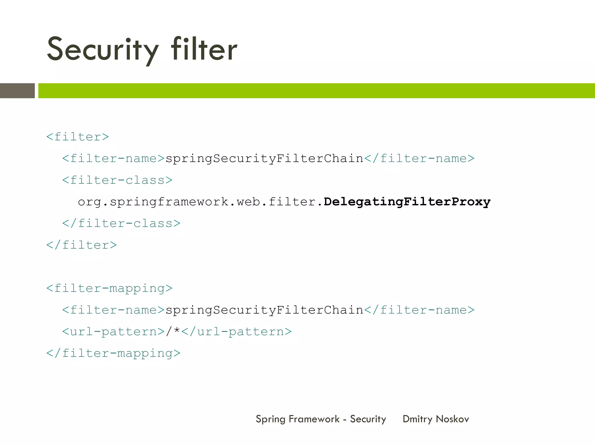 Security filter

<filter>
 <filter-name>springSecurityFilterChain</filter-name>
 <filter-class>
   org.springframework.web.filter.DelegatingFilterProxy
 </filter-class>
</filter>


<filter-mapping>
 <filter-name>springSecurityFilterChain</filter-name>
 <url-pattern>/*</url-pattern>
</filter-mapping>



                         Spring Framework - Security   Dmitry Noskov
 
