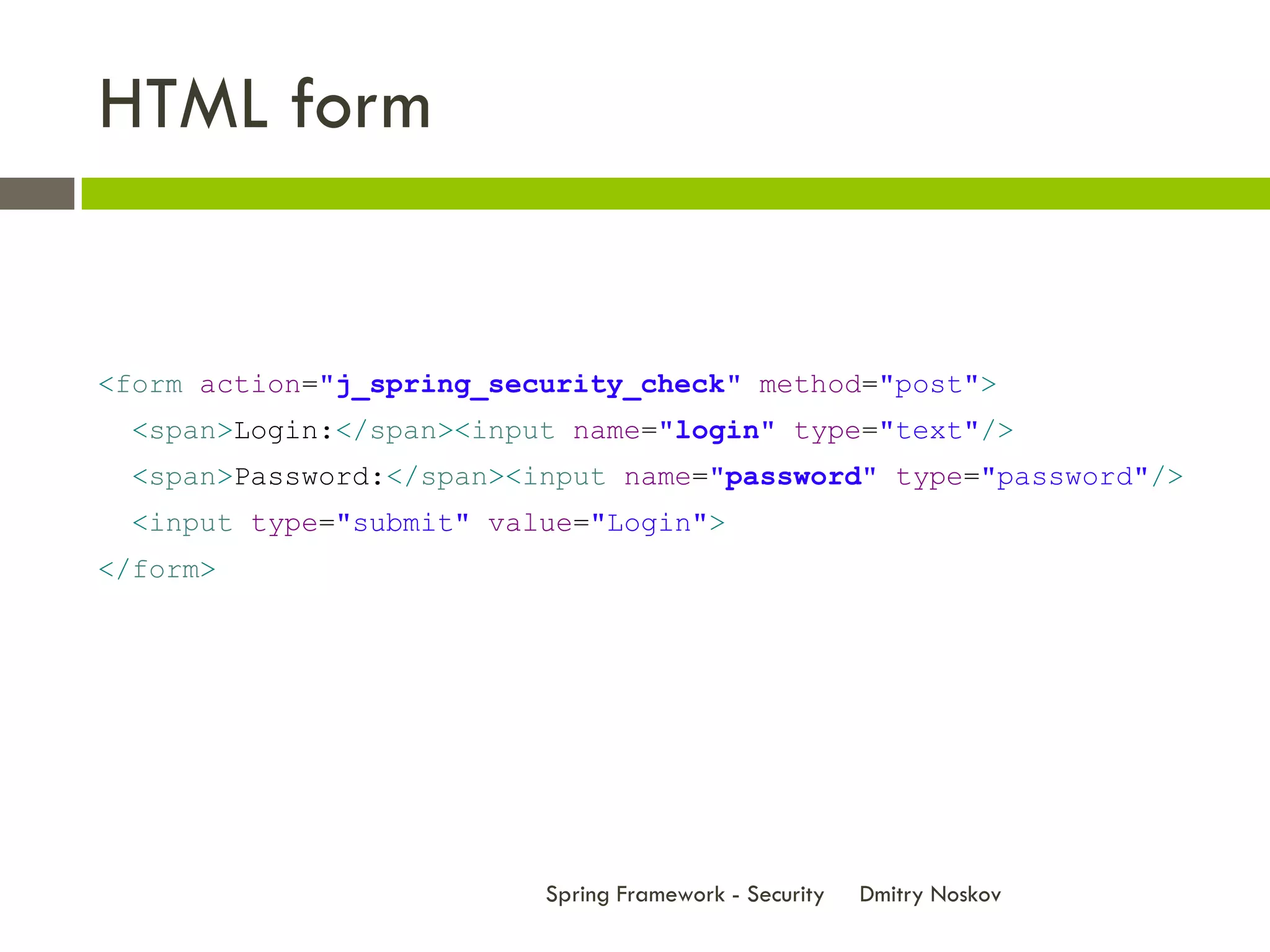 HTML form


<form action="j_spring_security_check" method="post">
  <span>Login:</span><input name="login" type="text"/>
  <span>Password:</span><input name="password" type="password"/>
  <input type="submit" value="Login">
</form>




                          Spring Framework - Security   Dmitry Noskov
 