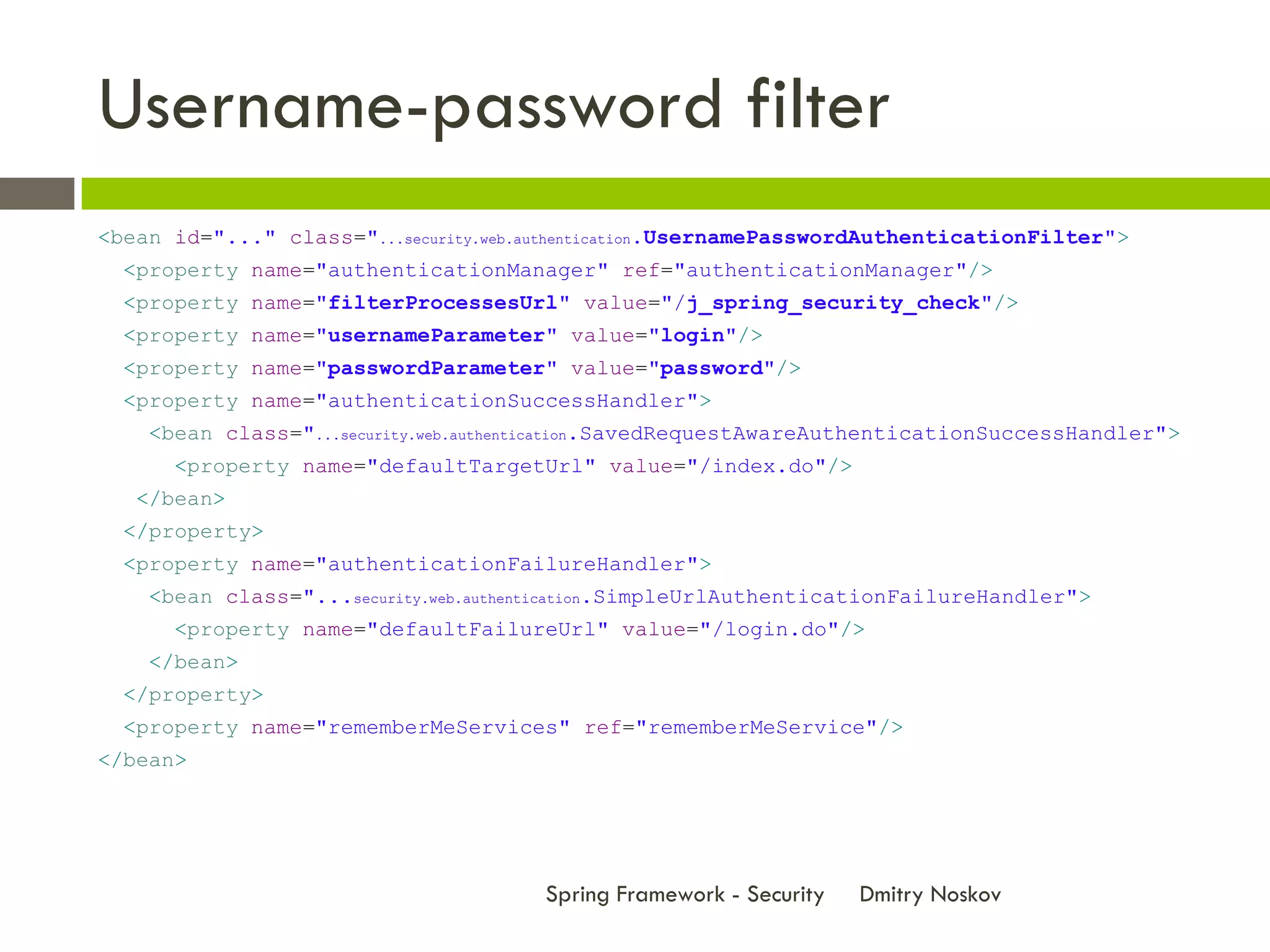 Username-password filter
<bean id="..." class="...security.web.authentication.UsernamePasswordAuthenticationFilter">
  <property name="authenticationManager" ref="authenticationManager"/>
  <property name="filterProcessesUrl" value="/j_spring_security_check"/>
  <property name="usernameParameter" value="login"/>
  <property name="passwordParameter" value="password"/>
  <property name="authenticationSuccessHandler">
    <bean class="...security.web.authentication.SavedRequestAwareAuthenticationSuccessHandler">
      <property name="defaultTargetUrl" value="/index.do"/>
   </bean>
  </property>
  <property name="authenticationFailureHandler">
    <bean class="...security.web.authentication.SimpleUrlAuthenticationFailureHandler">
      <property name="defaultFailureUrl" value="/login.do"/>
    </bean>
  </property>
  <property name="rememberMeServices" ref="rememberMeService"/>
</bean>




                                       Spring Framework - Security   Dmitry Noskov
 
