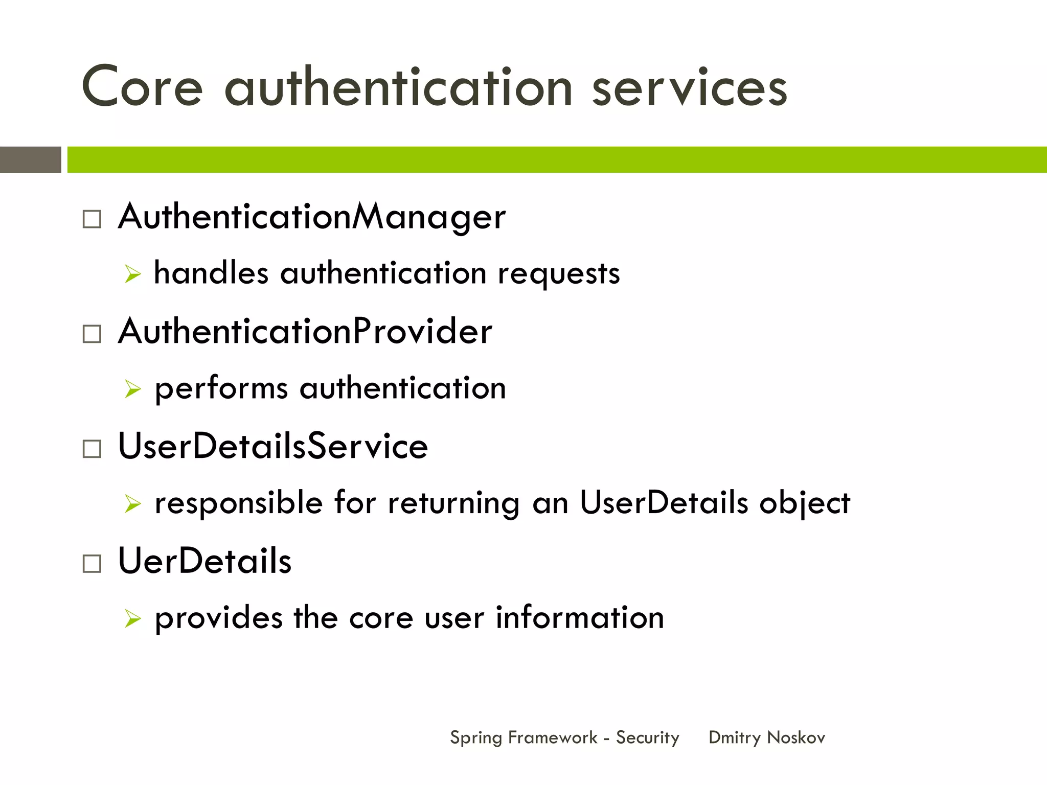 Core authentication services
   AuthenticationManager
       handles authentication requests
   AuthenticationProvider
       performs authentication
   UserDetailsService
       responsible for returning an UserDetails object
   UerDetails
       provides the core user information


                           Spring Framework - Security   Dmitry Noskov
 