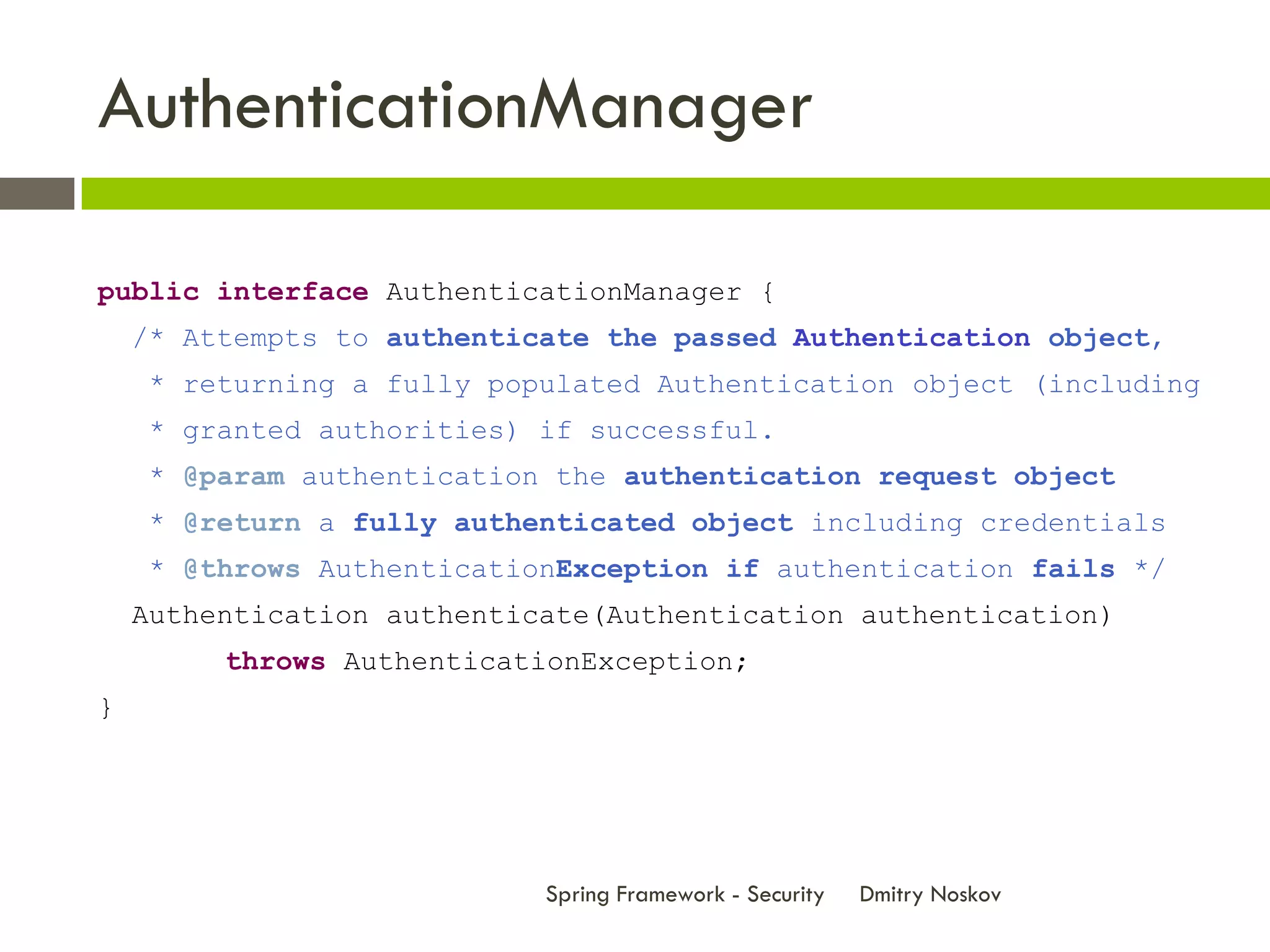 AuthenticationManager

public interface AuthenticationManager {
    /* Attempts to authenticate the passed Authentication object,
    * returning a fully populated Authentication object (including
    * granted authorities) if successful.
    * @param authentication the authentication request object
    * @return a fully authenticated object including credentials
    * @throws AuthenticationException if authentication fails */
    Authentication authenticate(Authentication authentication)
         throws AuthenticationException;
}




                            Spring Framework - Security   Dmitry Noskov
 