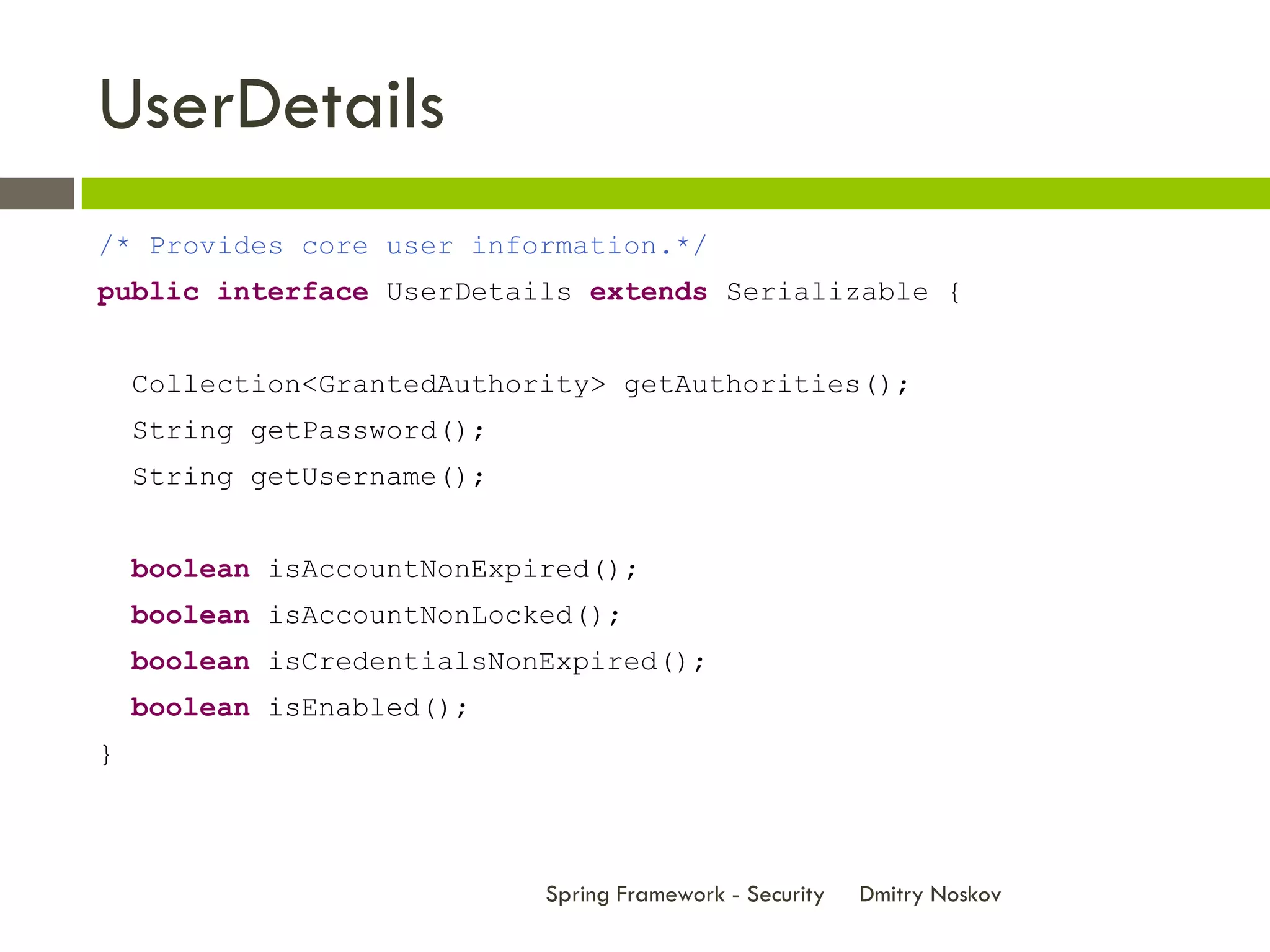 UserDetails
/* Provides core user information.*/
public interface UserDetails extends Serializable {


    Collection<GrantedAuthority> getAuthorities();
    String getPassword();
    String getUsername();


    boolean isAccountNonExpired();
    boolean isAccountNonLocked();
    boolean isCredentialsNonExpired();
    boolean isEnabled();
}



                            Spring Framework - Security   Dmitry Noskov
 
